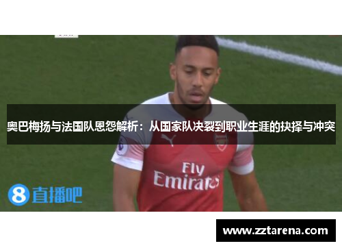 奥巴梅扬与法国队恩怨解析：从国家队决裂到职业生涯的抉择与冲突