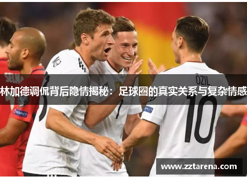 林加德调侃背后隐情揭秘：足球圈的真实关系与复杂情感